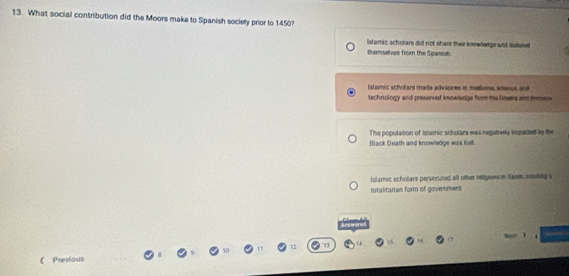 What social contribution did the Moors make to Spanish society prior to 1450?
Isfamic scholars did not share their knowledge and Isslated
themselves from the Spanish
Islamic scholars made advarces in mestioine, scsnol, and
technology and preserved knowledge from the Gresks and imen
The population of Islamic scholars was negatively imgacted by the
Black Death and knowledge was lost
Islamnic scholars persecuted all other religions in 5tam snnting a
totalitarian form of government
Answered
Red .
1
(Previous