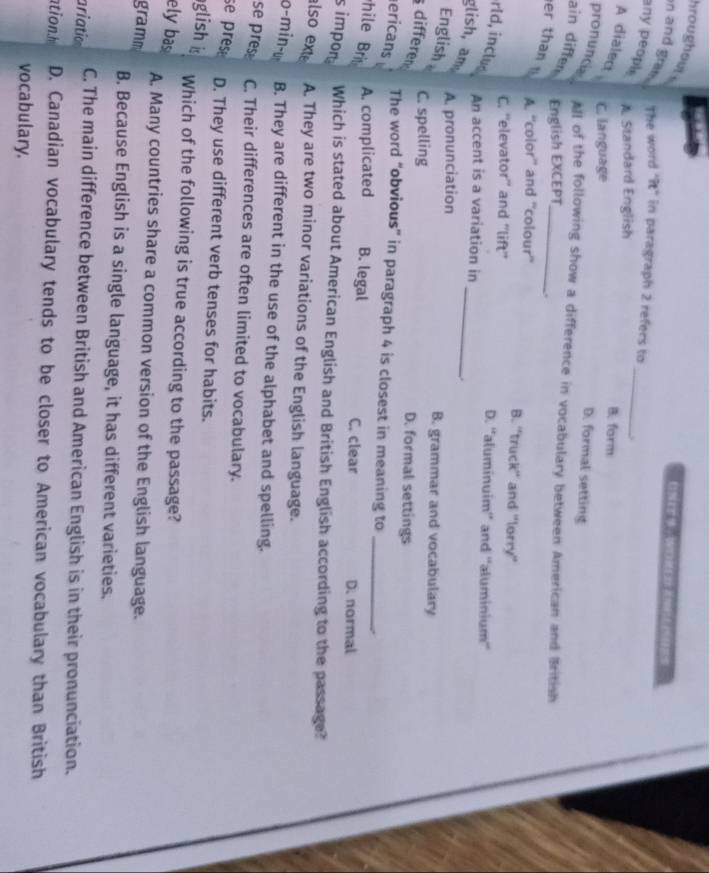 hroughout n and gran . The word "it" in paragraph 2 refers to
any peopl
_
A Standard English B. form
A dialect C. language
D. formal setting
pronuncia All of the following show a difference in vocabulary between American and British
ain diffen English EXCEPT
er than
A. “'color'' and ''colour' B. 'truck'' and "lorry'
C. ''elevator'' and ''lift'' D. ''aluminuim'' and ''aluminium''
_
rld, inclus An accent is a variation in
glish, am
English
A. pronunciation B. grammar and vocabulary
differe
C. spelling D. formal settings
ericans
The word “obvious” in paragraph 4 is closest in meaning to _.
hile A. complicated B. legal C. clear D. normal
simpon Which is stated about American English and British English according to the passage?
also ext A. They are two minor variations of the English language.
o-min-u B. They are different in the use of the alphabet and spelling.
se pres C. Their differences are often limited to vocabulary.
se pres D. They use different verb tenses for habits.
glish is
Which of the following is true according to the passage?
ely bas A. Many countries share a common version of the English language.
gramm
B. Because English is a single language, it has different varieties.
ariatio C. The main difference between British and American English is in their pronunciation.
ationh D. Canadian vocabulary tends to be closer to American vocabulary than British
vocabulary.