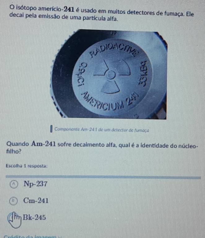 isótopo amerício- 241 é usado em muitos detectores de fumaça. Ele
decai pela emissão de uma partícula alfa.
Componente Am- 241 de um detector de fumaça
Quando Am- 241 sofre decaimento alfa, qual é a identidade do núcleo-
filho?
Escolha 1 resposta:
Np-237
Cm-2 41
T B c-2 15