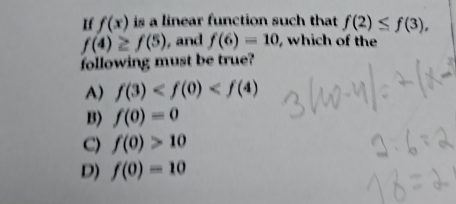 If f(x) is a linear function such that f(2)≤ f(3),
f(4)≥ f(5) , and f(6)=10 which of the
following must be true?
A) f(3)
B) f(0)=0
C) f(0)>10
D) f(0)=10