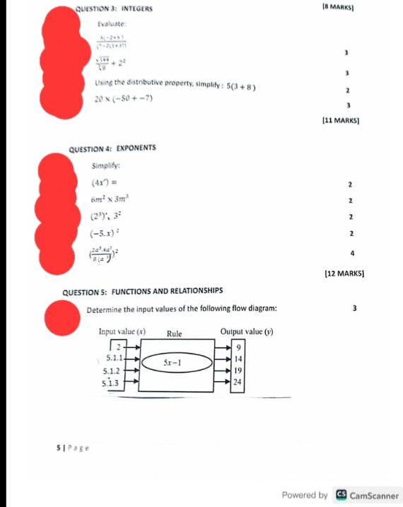 INTEGERS [8 MARKS]
Evaluate:
 (5i-2+1)/(7-2)(1+3)) 
frac x^(frac 1)42^2+2^2
3
Using the distributive property, simplify : 5(3+8)
2
20* (-50+-7)
3
[11 MARKS]
QUESTION 4: EXPONENTS
Simplify:
(4x')=
2
6m^2* 3m^3
2
(2^3)',3^2
2
(-5.x)^2
2
( 2a^2· 4a^2/8(a^3) )^2
4
[12 MARKS]
QUESTION S: FUNCTIONS AND RELATIONSHIPS
Determine the input values of the following flow diagram: 3
5 | P a g e
Powered by = CamScanner