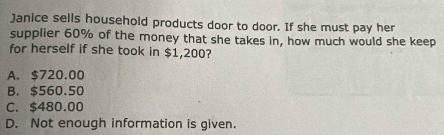 Janice sells household products door to door. If she must pay her
supplier 60% of the money that she takes in, how much would she keep
for herself if she took in $1,200?
A. $720.00
B. $560.50
C. $480.00
D. Not enough information is given.