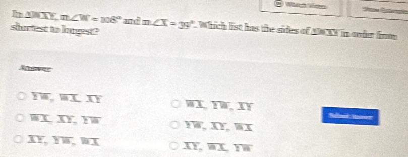 Wärk Wie
h △ JMX, m∠ W=108° am∠ X=39°. Which list has the sides of ABTY in order from
slurtest to Inges?
Ansver
overline IW, overline AI, overline AY
overline WI, overline IW, overline IE
overline WI, overline XY, overline YW
Ballimat Monen
YW, XY, overline WX
overline XY, overline YW, overline WX
overline XY, overline WX, overline YW