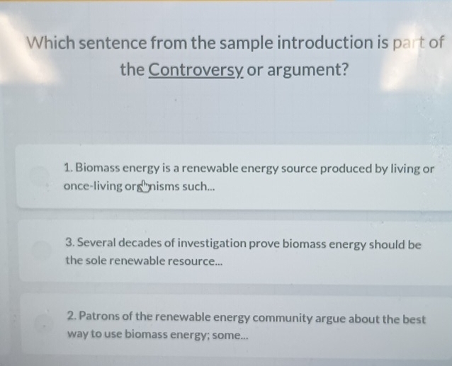 Which sentence from the sample introduction is part of
the Controversy or argument?
1. Biomass energy is a renewable energy source produced by living or
once-living org nisms such...
3. Several decades of investigation prove biomass energy should be
the sole renewable resource...
2. Patrons of the renewable energy community argue about the best
way to use biomass energy; some...