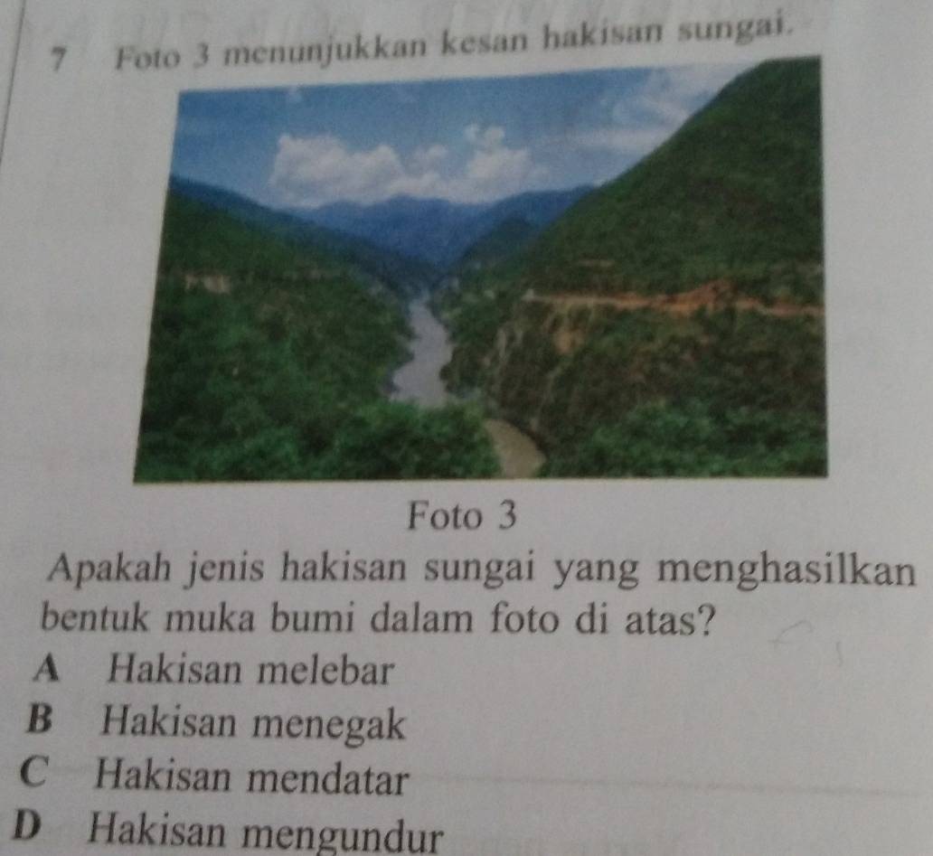 jukkan kesan hakisan sungai.
Foto 3
Apakah jenis hakisan sungai yang menghasilkan
bentuk muka bumi dalam foto di atas?
A Hakisan melebar
B Hakisan menegak
C Hakisan mendatar
D Hakisan mengundur