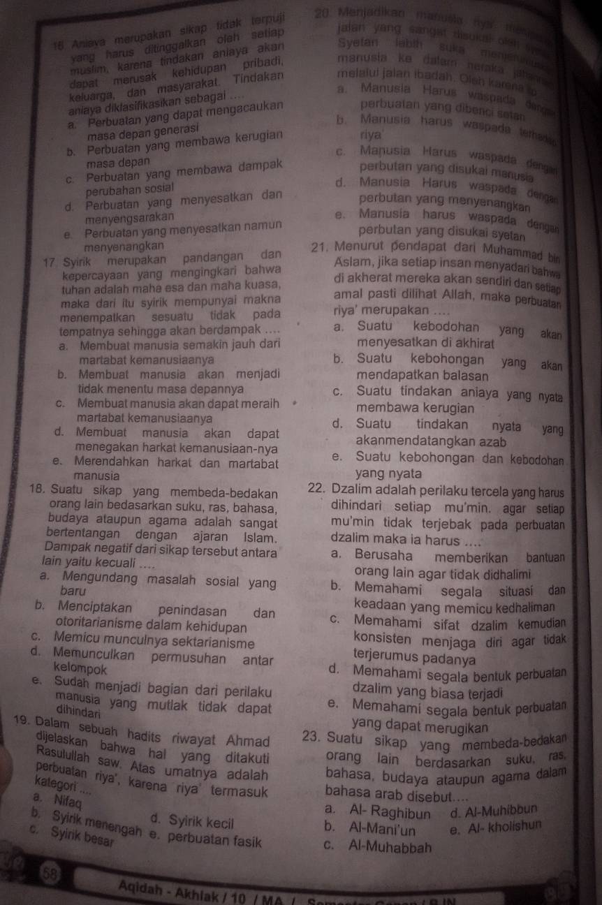 Aniaya merupakan sikap tidak terpuji 20 Menjadikan manusla nys mesipe
yang harus ditinggalkan oleh setiap
jalan yang sangat disukal olsh  s  
muslim, karena tindakan anlaya akan Syetan labth suka mengtnus 
dapat merusak kehidupan pribadi. manusła ke datam naraka jat 
keluarga, dan masyarakat. Tindakan melaiul jalan ibadah. Olsh karena a
aniaya diklasifikasikan sebagai ....
a. Manusia Harus waspada dan
a. Perbuatan yang dapat mengacaukan
perbuatan yang dibenci setan
b. Manusia harus waspada emak 
masa depan generasi
b. Perbuatan yang membawa kerugian
riya
c. Manusia Harus waspada dengar
masa depan
c. Perbuatan yang membawa dampak perbutan yang disukai manusia
perubahan sosial
d. Manusia Harus waspada derga
d. Perbuatan yang menyesatkan dan
perbutan yang menyenangkan
menyengsarakan e、Manusia harus waspada dengan
e Perbuatan yang menyesalkan namun
perbutan yang disukai syetan
menyenangkan  21. Menurut pendapat dari Muhammad bin
17 Syirik merupakan pandangan dan
kepercayaan yang mengingkari bahwa
Aslam, jika setiap insan menyadari bahwa
tuhan adalah maha esa dan maha kuasa,
di akherat mereka akan sendiri dan setian
maka dari itu syirik mempunyai makna
amal pasti dilihat Allah, maka perbuatan
menempatkan sesuatu tidak pada riya' merupakan ....
tempatnya sehingga akan berdampak .... a. Suatu kebodohan yang akan
menyesatkan di akhirat
a. Membuat manusia semakin jauh dari b. Suatu kebohongan yang akan
martabat kemanusiaanya
b. Membuat manusia akan menjadi mendapatkan balasan
tidak menentu masa depannya c. Suatu tindakan aniaya yang nyata
c. Membuat manusia akan dapat meraih membawa kerugian
martabat kemanusiaanya d. Suatu tindakan nyata yang
d. Membuat manusia akan dapat akanmendatangkan azab
menegakan harkat kemanusiaan-nya
e. Merendahkan harkat dan martabat e. Suatu kebohongan dan kebodohan
manusia yang nyata
18. Suatu sikap yang membeda-bedakan 22. Dzalim adalah perilaku tercela yang harus
orang lain bedasarkan suku, ras, bahasa, dihindari setiap mu'min. agar setiap
budaya ataupun agama adalah sangat mu'min tidak terjebak pada perbuatan 
bertentangan dengan ajaran Islam. dzalim maka ia harus ....
Dampak negatif dari sikap tersebut antara a. Berusaha memberikan bantuan
lain yaitu kecuali .... orang lain agar tidak didhalimi
a. Mengundang masalah sosial yang b. Memahami segala situasi dan
baru
keadaan yang memicu kedhaliman
b. Menciptakan penindasan dan c. Memahami sifat dzalim kemudian
otoritarianisme dalam kehidupan
konsisten menjaga diri agar tidak 
c. Memicu munculnya sektarianisme terjerumus padanya
d. Memunculkan permusuhan antar d. Memahami segala bentuk perbualan
kelompok dzalim yang biasa terjadi
e. Sudah menjadi bagian dari perilaku
manusia yang mutlak tidak dapat e. Memahami segala bentuk perbuata
dihìndari
yang dapat merugikan
19. Dalam sebuah hadits riwayat Ahmad
23. Suatu sikap yang membeda-bedakan
dijelaskan bahwa hal yang ditakuti orang lain berdasarkan suku, ras.
Rasulullah saw Atas umatnya adalah bahasa, budaya ataupun agama dalam
perbuatan riya', karena riya termasuk bahasa arab disebut....
kategori ....
a. Nifaq
a. Al- Raghibun d. Al-Muhibbun
d. Syirik kecil b. Al-Mani'un e. Al- kholishun
b. Syirik menengah e. perbuatan fasik c. Al-Muhabbah
c. Syirik besar
68
Aqidah - Akhiak / 10 / MA / S