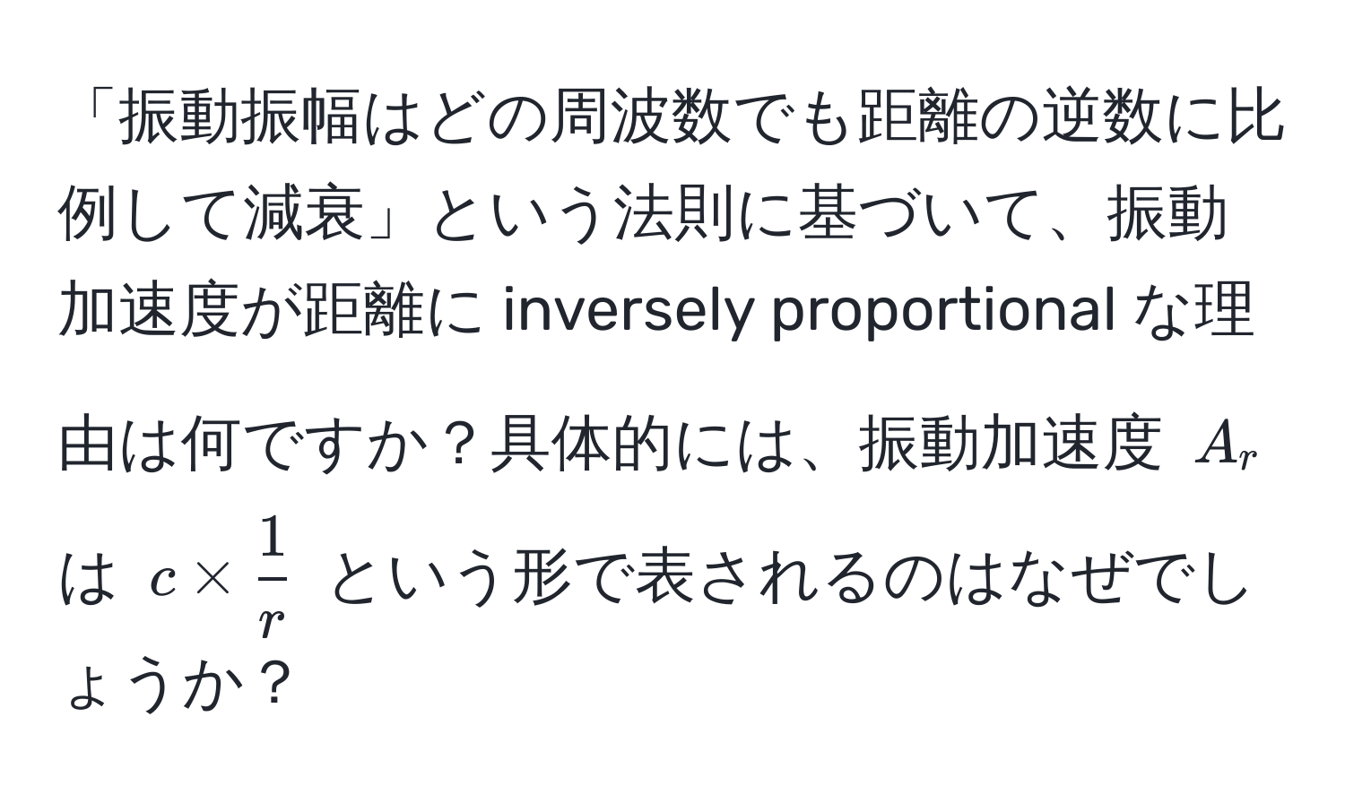 「振動振幅はどの周波数でも距離の逆数に比例して減衰」という法則に基づいて、振動加速度が距離に inversely proportional な理由は何ですか？具体的には、振動加速度 $A_r$ は $c *  1/r $ という形で表されるのはなぜでしょうか？