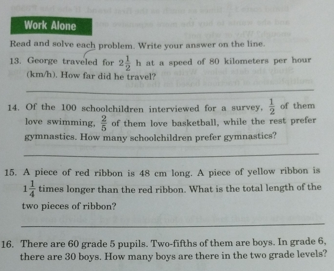 Work Alone 
Read and solve each problem. Write your answer on the line. 
13. George traveled for 2 1/2 h at a speed of 80 kilometers per hour
(km/h). How far did he travel? 
_ 
14. Of the 100 schoolchildren interviewed for a survey,  1/2  of them 
love swimming,  2/5  of them love basketball, while the rest prefer 
gymnastics. How many schoolchildren prefer gymnastics? 
_ 
15. A piece of red ribbon is 48 cm long. A piece of yellow ribbon is
1 1/4  times longer than the red ribbon. What is the total length of the 
two pieces of ribbon? 
_ 
16. There are 60 grade 5 pupils. Two-fifths of them are boys. In grade 6, 
there are 30 boys. How many boys are there in the two grade levels?