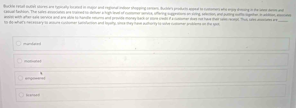 Buckle retail outlét stores are typically located in major and regional indoor shopping centers. Buckle's products appeal to customers who enjoy dressing in the latest denim and
casual fashion. The sales associates are trained to deliver a high level of customer service, offering suggestions on sizing, selection, and putting outfits together. In addition, associates
assist with after-sale service and are able to handle returns and provide money back or store credit if a customer does not have their sales receipt. Thus, sales associates are_
to do what's necessary to assure customer satisfaction and loyalty, since they have authority to solve customer problems on the spot.
mandated
motivated
empowered
licensed