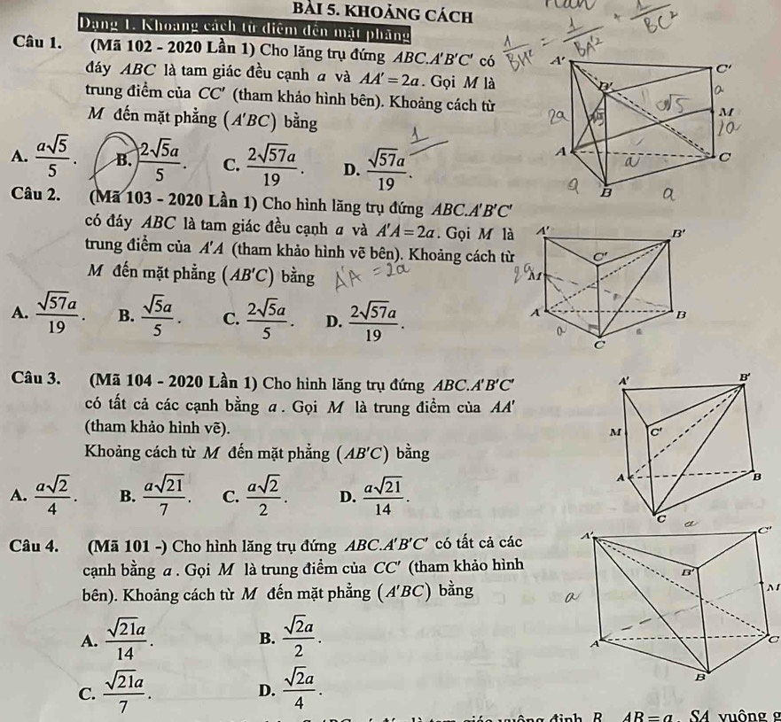 khoảng cách
Dạng 1. Khoang cách từ diệm đến mặt phầng
Câu 1.  (Mã 102 - 2020 Lần 1) Cho lăng trụ đứng ABC.. A'B'C' có 
đáy ABC là tam giác đều cạnh đ và AA'=2a Gọi M là
trung điểm của CC' (tham khảo hình bên). Khoảng cách từ
Mộđến mặt phẳng (A'BC) bằng
A.  asqrt(5)/5 . B. ) 2sqrt(5)a/5 . C.  2sqrt(57)a/19 . D.  sqrt(57)a/19 .
Câu 2. (Mã 103 - 2020 Lần 1) Cho hình lăng trụ đứng ABC.A BC.A'B'C
có đáy ABC là tam giác đều cạnh # và A'A=2a. Gọi M là
trung điểm của 1' 1 (tham khảo hình vẽ bên). Khoảng cách từ
Mộ đến mặt phẳng (AB'C) bằng
A.  sqrt(57)a/19 . B.  sqrt(5)a/5 . C.  2sqrt(5)a/5 . D.  2sqrt(57)a/19 .
Câu 3. (Mã 104 - 2020 Lần 1) Cho hình lăng trụ đứng ABC.. 'B'C'
có tất cả các cạnh bằng α. Gọi M là trung điểm của AA'
(tham khảo hình vẽ).
Khoảng cách từ M đến mặt phẳng (AB'C) bằng
A.  asqrt(2)/4 . B.  asqrt(21)/7 . C.  asqrt(2)/2 . D.  asqrt(21)/14 .
Câu 4. (Mã 101 -) Cho hình lăng trụ đứng ABC.A'B'C' có tất cả các 
cạnh bằng a. Gọi M là trung điểm của CC' (tham khảo hình
bên). Khoảng cách từ M đến mặt phẳng (A'BC) bằng
N
A.  sqrt(21)a/14 .  sqrt(2)a/2 .
B.
C
C.  sqrt(21)a/7 .  sqrt(2)a/4 .
D.
dinh R AR=a SA vuông g