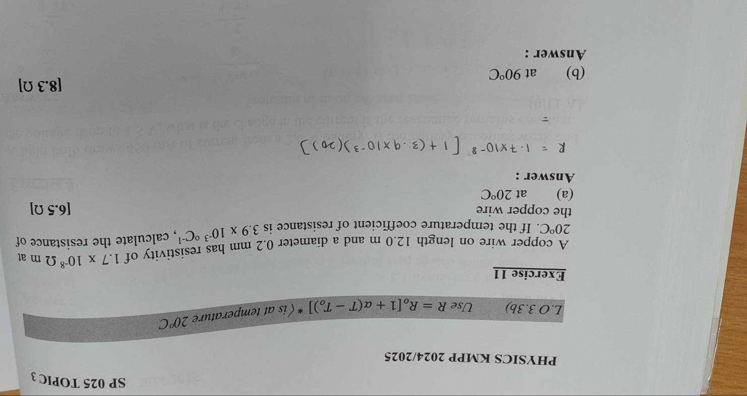 SP 025 TOPIC 3 
PHYSICS KMPP 2024/2025 
L.O 3.3b) Use R=R_o[1+alpha (T-T_o)]^* (is at temperature 20°C
Exercise 11 
A copper wire on length 12.0 m and a diameter 0.2 mm has resistivity of 1.7* 10^(-8)Omega m at
20°C. If the temperature coefficient of resistance is 3.9* 10^((-3)°C^-1) , calculate the resistance of 
the copper wire [6.5 Ω ] 
(a) at 20°C
Answer : 
(b) € at 90°C [ 8.3Ω]
Answer :