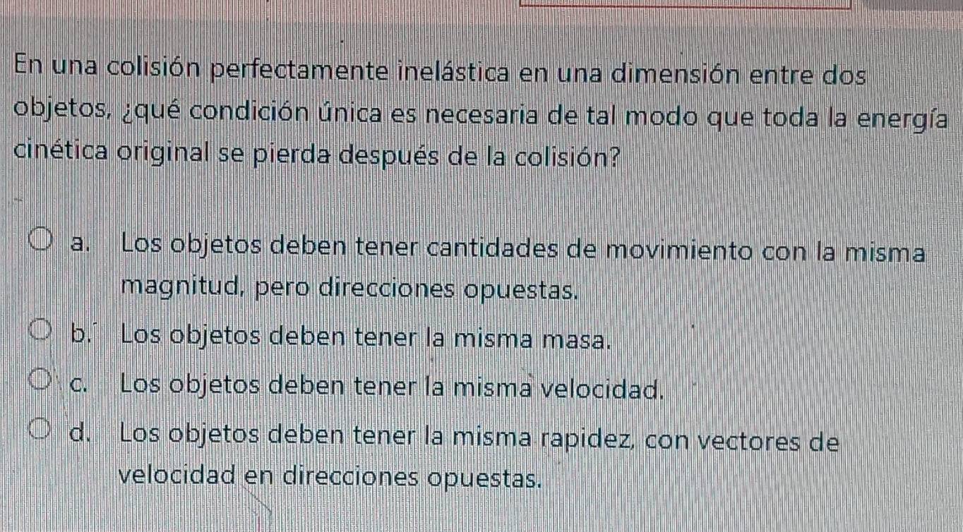 En una colisión perfectamente inelástica en una dimensión entre dos
objetos, ¿qué condición única es necesaria de tal modo que toda la energía
cinética original se pierda después de la colisión?
a. Los objetos deben tener cantidades de movimiento con la misma
magnitud, pero direcciones opuestas.
b.’ Los objetos deben tener la misma masa.
c. Los objetos deben tener la misma velocidad.
d. Los objetos deben tener la misma rapidez, con vectores de
velocidad en direcciones opuestas.