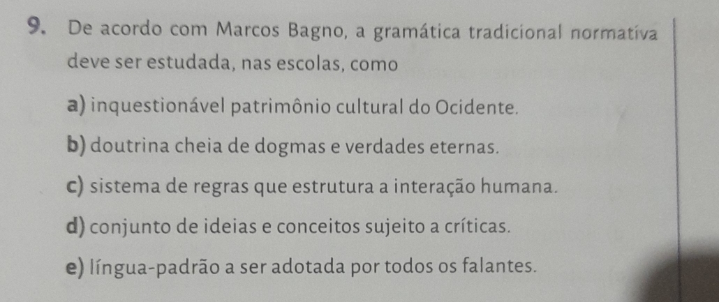 De acordo com Marcos Bagno, a gramática tradicional normatíva
deve ser estudada, nas escolas, como
a) inquestionável patrimônio cultural do Ocidente.
b) doutrina cheia de dogmas e verdades eternas.
c) sistema de regras que estrutura a interação humana.
d) conjunto de ideias e conceitos sujeito a críticas.
e) língua-padrão a ser adotada por todos os falantes.