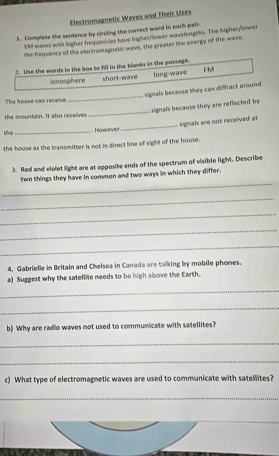 Electromagnetic Waves and Their Uses
1. Complete the sentence by circling the correct word in each pair.
EM waves with higher frequencies have higher/lower wavelengths. The higher/lower
the frequency of the electromagnetic wave, the greater the energy of the wave.
2. Use the words in the box to fill in the blanks in the passage.
ionosphere short-wave long-wave FM
signals because they can diffract around
The house can receive
_
signals because they are reflected by
the mountain. It also receives
_
signals are not received at
the _However
_
the house as the transmitter is not in direct line of sight of the house.
3. Red and violet light are at opposite ends of the spectrum of visible light. Describe
_
two things they have in common and two ways in which they differ.
_
_
_
_
4. Gabrielle in Britain and Chelsea in Canada are talking by mobile phones.
a) Suggest why the satellite needs to be high above the Earth.
_
_
b) Why are radio waves not used to communicate with satellites?
_
_
c) What type of electromagnetic waves are used to communicate with satellites?
_