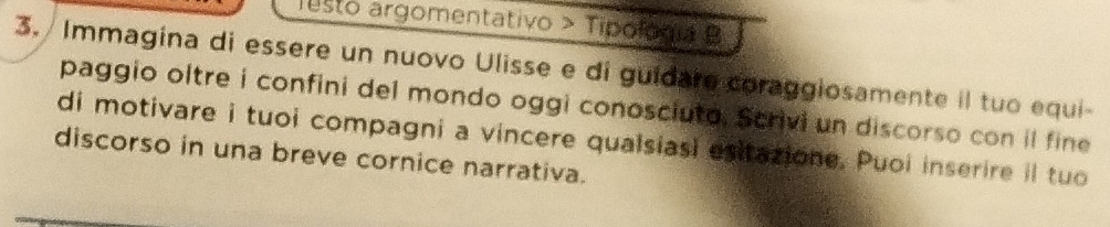 Testo argomentativo > Tipofogía B 
3. Immagina di essere un nuovo Ulisse e di guidare coraggiosamente il tuo equi- 
paggio oltre i confini del mondo oggi conosciuto, Scrivi un discorso con il fine 
di motivare i tuoi compagni a vincere qualsiasi esitazione. Puoi inserire il tuo 
discorso in una breve cornice narrativa.