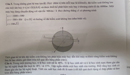 Trong không gian hệ trục tọa độ Oxyz (đơn vị trên mỗi trục là kilômét), đài kiểm soát không lưu 
của một sân bay ở vị trí O(0,0,0) và được thiết kể phát hiện máy bay ở khoảng cách tối đa 600km. Một 
máy bay đang chuyển động với vận tốc 900.km / h theo đường thắng ư có phương trình
beginarrayl x=-1000+100t y=-300+80t z=100sqrt(11)endarray.  (t∈ R) và hướng về đài kiểm soát không lưu (như hình vẽ). 
A 
o y
Thời gian kể từ khi đài kiểm soát không lưu phát hiện máy bay đến khi máy ra khỏi vùng kiểm soát không 
lưu là bao nhiều giờ (làm tròn kết quả đến hàng phần trăm). 
Câu 6. Trong một trường học, tí lệ học sinh nữ là 48%. Tỉ lệ học sinh nữ và tỉ lệ học sinh nam tham gia câu 
lạc bộ nghệ thuật lần lượt là 18% và 15%. Gặp ngẫu nhiên một học sinh của trường. Biết rằng học sinh có 
tham gia cầu lạc bộ nghệ thuật. Tính xác suất học sinh đỏ là nam (viết kết quả dưới dạng số thập phân và làm 
ing 
tròn đền hãng phần trăm).