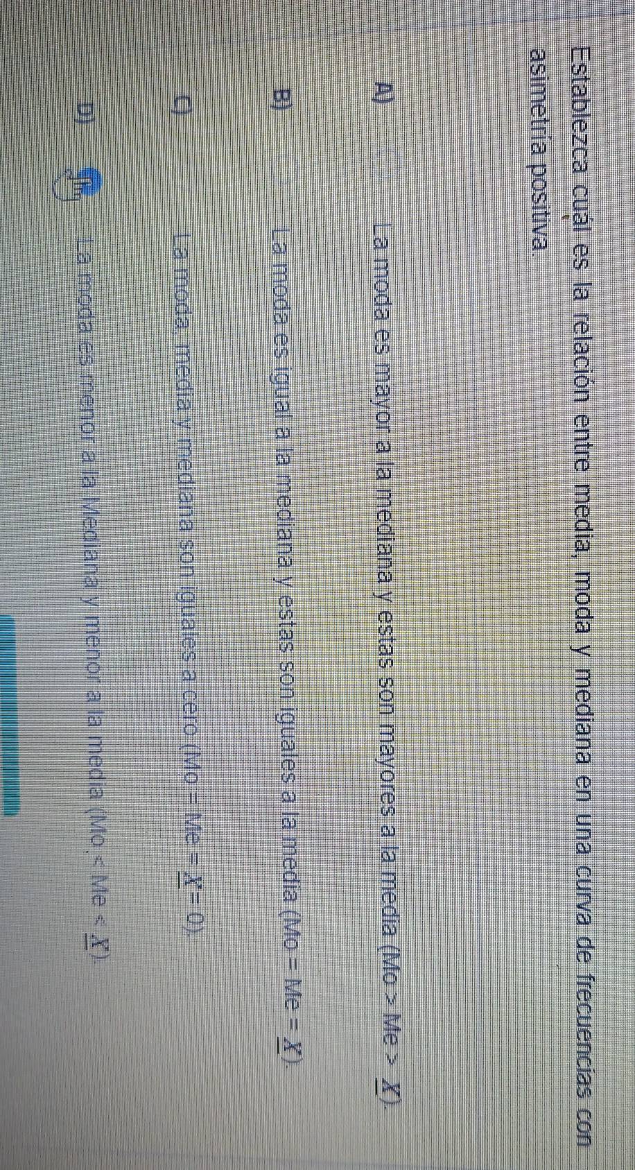 Establezca cuál es la relación entre media, moda y mediana en una curva de frecuencias con
asimetría positiva.
A) La moda es mayor a la mediana y estas son mayores a la media (MO>Me>_ X).
B) La moda es igual a la mediana y estas son iguales a la media (Mo=Me=_ X).
C La moda, media y mediana son iguales a cero (Mo Me=_ X=0).
D)
_La moda es menor a la Mediana y menor a la media (Mo