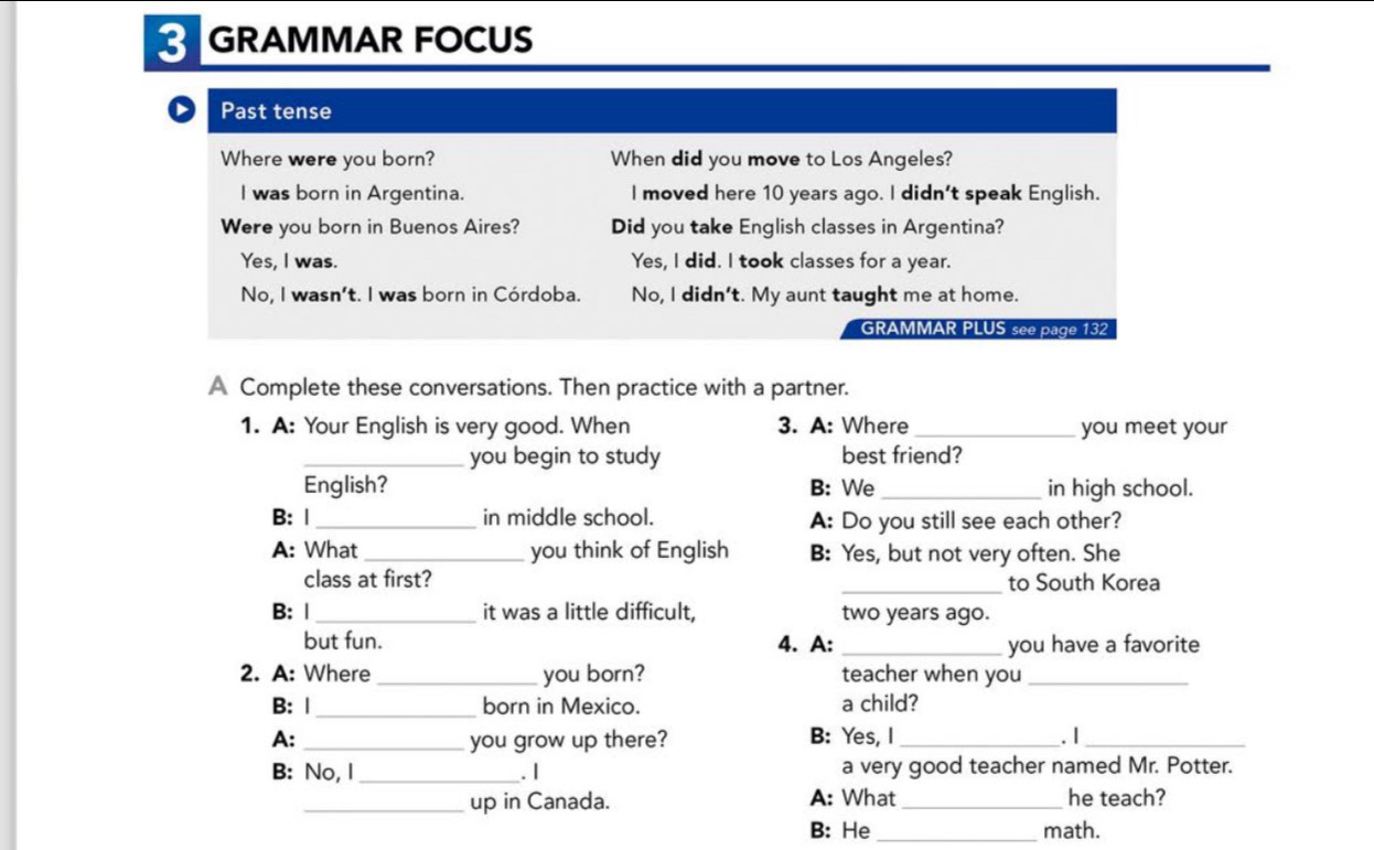 GRAMMAR FOCUS
Past tense
Where were you born? When did you move to Los Angeles?
I was born in Argentina. I moved here 10 years ago. I didn't speak English.
Were you born in Buenos Aires? Did you take English classes in Argentina?
Yes, I was. Yes, I did. I took classes for a year.
No, I wasn't. I was born in Córdoba. No, I didn't. My aunt taught me at home.
GRAMMAR PLUS see page 132
A Complete these conversations. Then practice with a partner.
1. A: Your English is very good. When 3. A: Where _you meet your
_you begin to study best friend?
English? B: We_ in high school.
B: |_ in middle school. A: Do you still see each other?
A: What _you think of English B: Yes, but not very often. She
class at first? _to South Korea
B: |_ it was a little difficult, two years ago.
but fun. 4. A: _you have a favorite
2. A: Where _you born? teacher when you_
B: Ⅰ _born in Mexico. a child?
A: _you grow up there? B: Yes, I _. I_
B: No, I_ . | a very good teacher named Mr. Potter.
_up in Canada. A: What _he teach?
B: He math.