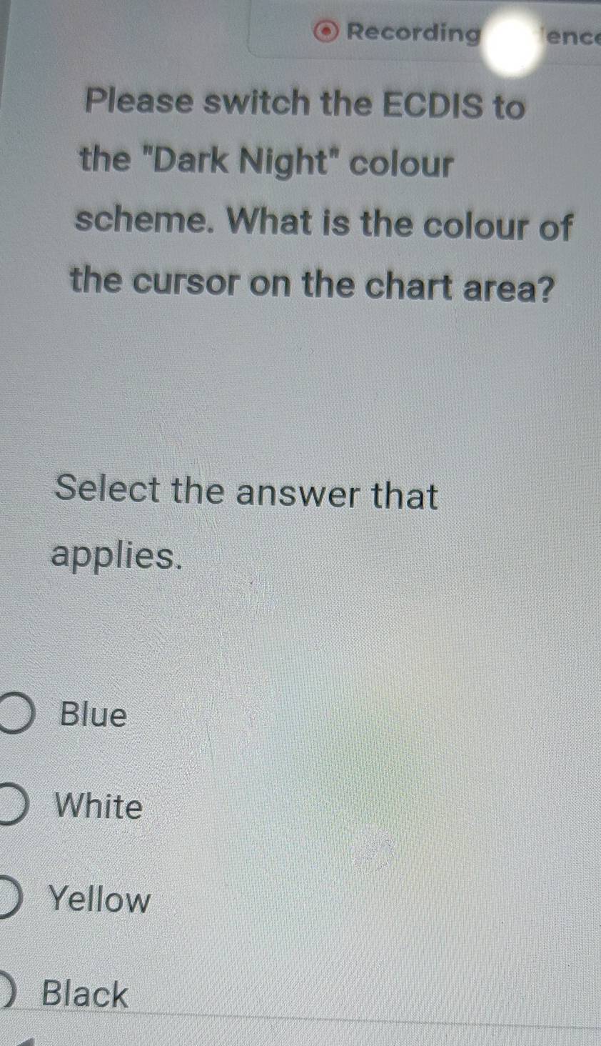 Recording enc
Please switch the ECDIS to
the "Dark Night" colour
scheme. What is the colour of
the cursor on the chart area?
Select the answer that
applies.
Blue
White
Yellow
Black