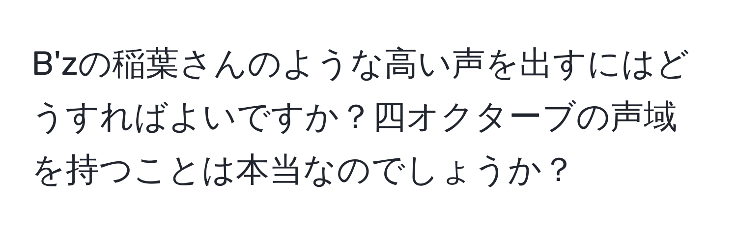 B'zの稲葉さんのような高い声を出すにはどうすればよいですか？四オクターブの声域を持つことは本当なのでしょうか？