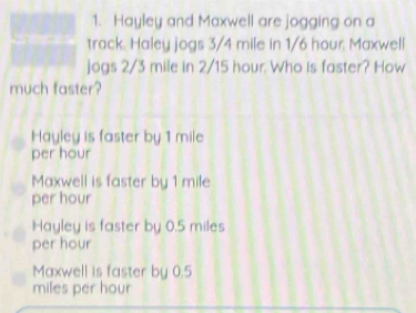 Hayley and Maxwell are jogging on a
track. Haley jogs 3/4 mile in 1/6 hour. Maxwell
jogs 2/3 mile in 2/15 hour. Who is faster? How
much faster?
Hayley is faster by 1 mile
per hour
Maxwell is faster by 1 mile
per hour
Hayley is faster by 0.5 miles
per hour
Maxwell is faster by 0.5
miles per hour