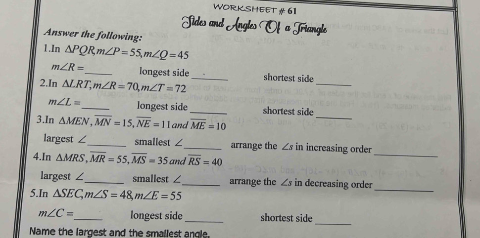 WORKSHEET # 61 
Sides and Angles Of a Triangle 
Answer the following: 
1.In △ PQR, m∠ P=55, m∠ Q=45
m∠ R= _ longest side _shortest side 
2.In △ LRT, m∠ R=70, m∠ T=72
_
m∠ L=
_ 
_longest side _shortest side 
3.In △ MEN, overline MN=15, overline NE=11 and overline ME=10
_ 
largest ∠_ smallest ∠_ arrange the ∠ s in increasing order 
4.In △ MRS, overline MR=55, overline MS=35 and overline RS=40
_ 
largest ∠_ smallest ∠_ arrange the ∠ s in decreasing order 
5.In △ SEC, m∠ S=48, m∠ E=55
_ 
longest side
m∠ C= _ _shortest side 
Name the largest and the smallest anqle.