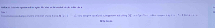 PHAN III. Cầu trác nghiệm trẻ lời ngắn. Thí sinh trả lời câu hỏi từ cầu 1 đến cầu 4. 
Câu ! có dạng ax +by+cz-7=0 Tình +b+c
Tong không gian Qayz, phương trình mặt phẳng đi qua M(2;3;-1) , song song với trục Oự và vuỡng gốc với mặt phẳng (Q):x+2y-3z+1=0
Nhập đáp án