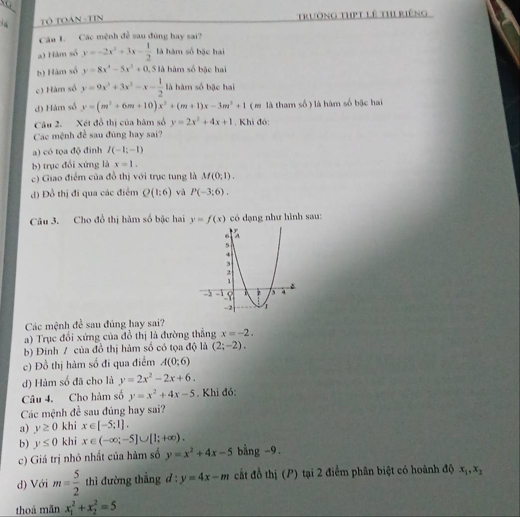 Tỏ TOán -TiN trường thPT lê thị riếng
Câu I. Các mệnh đề sau đùng hay sai?
a) Hàm số y=-2x^2+3x- 1/2  là hàm số bậc hai
b) Hàm số y=8x^4-5x^2+0 ,5 là hàm số bậc hai
c) Hàm số y=9x^3+3x^2-x- 1/2  là hàm số bậc hai
d) Hàm số y=(m^2+6m+10)x^2+(m+1)x-3m^2+1 ( m là tham số ) là hàm số bậc hai
Câu 2. Xét đồ thị của hàm số y=2x^2+4x+1. Khi đó:
Các mệnh đề sau đúng hay sai?
a) có tọa độ đinh I(-1;-1)
b) trục đổi xứng là x=1.
c) Giao điểm của đồ thị với trục tung là M(0;1).
d) Đồ thị đi qua các điểm Q(1:6) và P(-3;6).
Câu 3. Cho đồ thị hàm số bậc hai y=f(x) có dạng như hình sau:
Các mệnh đề sau đúng hay sai?
a) Trục đổi xứng của đồ thị là đường thắng x=-2.
b) Đinh / của đồ thị hàm số có tọa độ là (2;-2).
c) Đồ thị hàm số đi qua điểm A(0;6)
d) Hàm số đã cho là y=2x^2-2x+6.
Câu 4. Cho hàm số y=x^2+4x-5 Khi đó:
Các mệnh đề sau đúng hay sai?
a) y≥ 0 khi x∈ [-5;1].
b) y≤ 0 khi x∈ (-∈fty ;-5]∪ [1;+∈fty ).
c) Giá trị nhỏ nhất của hàm số y=x^2+4x-5 bằng -9.
d) Với m= 5/2  thì đường thẳng d: y=4x-m cất đồ thị (P) tại 2 điểm phân biệt có hoành độ x_1,x_2
thoà mãn x_1^2+x_2^2=5