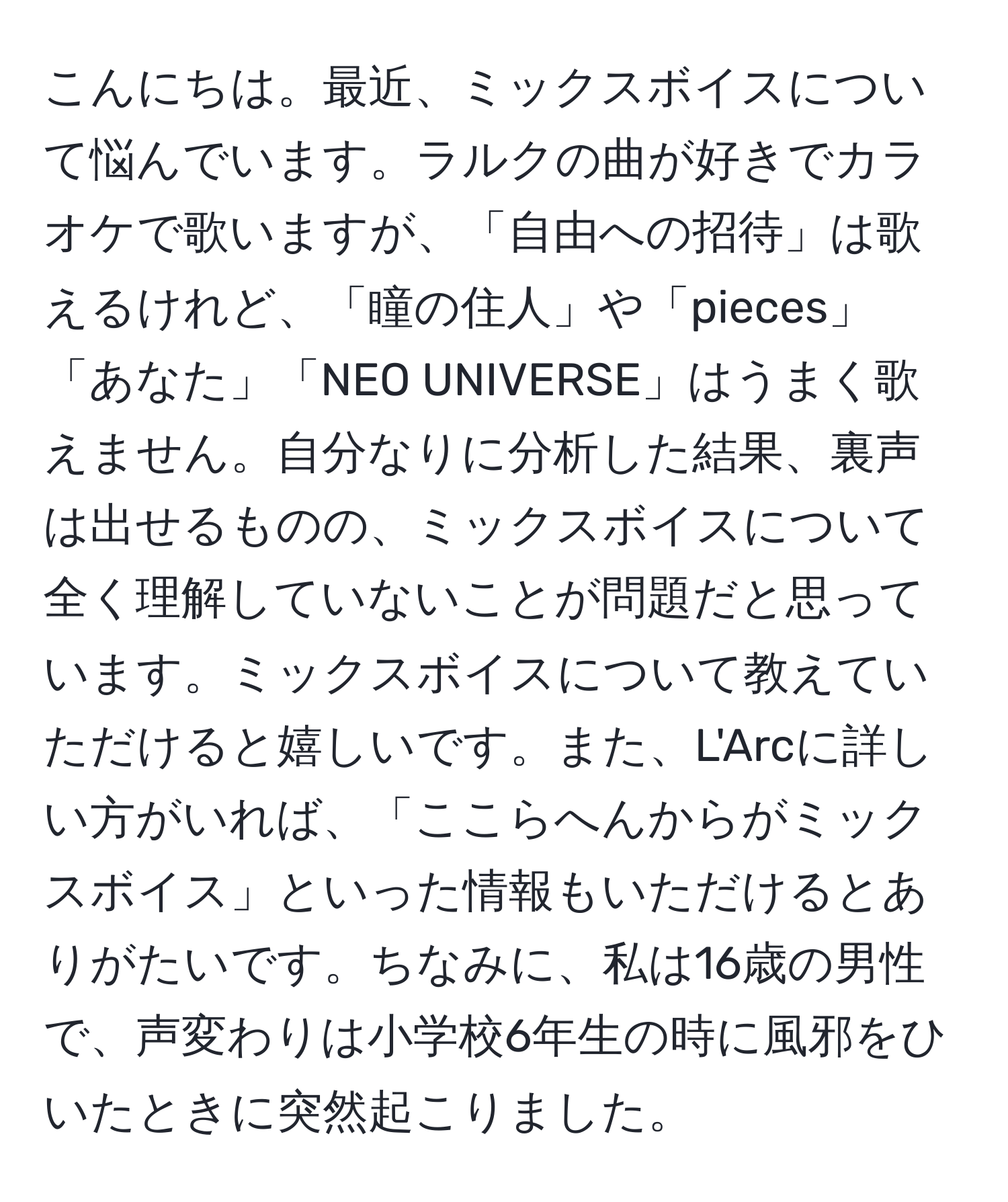 こんにちは。最近、ミックスボイスについて悩んでいます。ラルクの曲が好きでカラオケで歌いますが、「自由への招待」は歌えるけれど、「瞳の住人」や「pieces」「あなた」「NEO UNIVERSE」はうまく歌えません。自分なりに分析した結果、裏声は出せるものの、ミックスボイスについて全く理解していないことが問題だと思っています。ミックスボイスについて教えていただけると嬉しいです。また、L'Arcに詳しい方がいれば、「ここらへんからがミックスボイス」といった情報もいただけるとありがたいです。ちなみに、私は16歳の男性で、声変わりは小学校6年生の時に風邪をひいたときに突然起こりました。