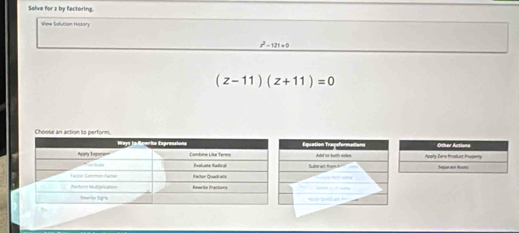 Solve for z by factoring. 
View Solution History
z^2-121=0
(z-11)(z+11)=0
Choose an action to perform. 
Other Actions 
Apply Zero Product Property 
Separate Ruots