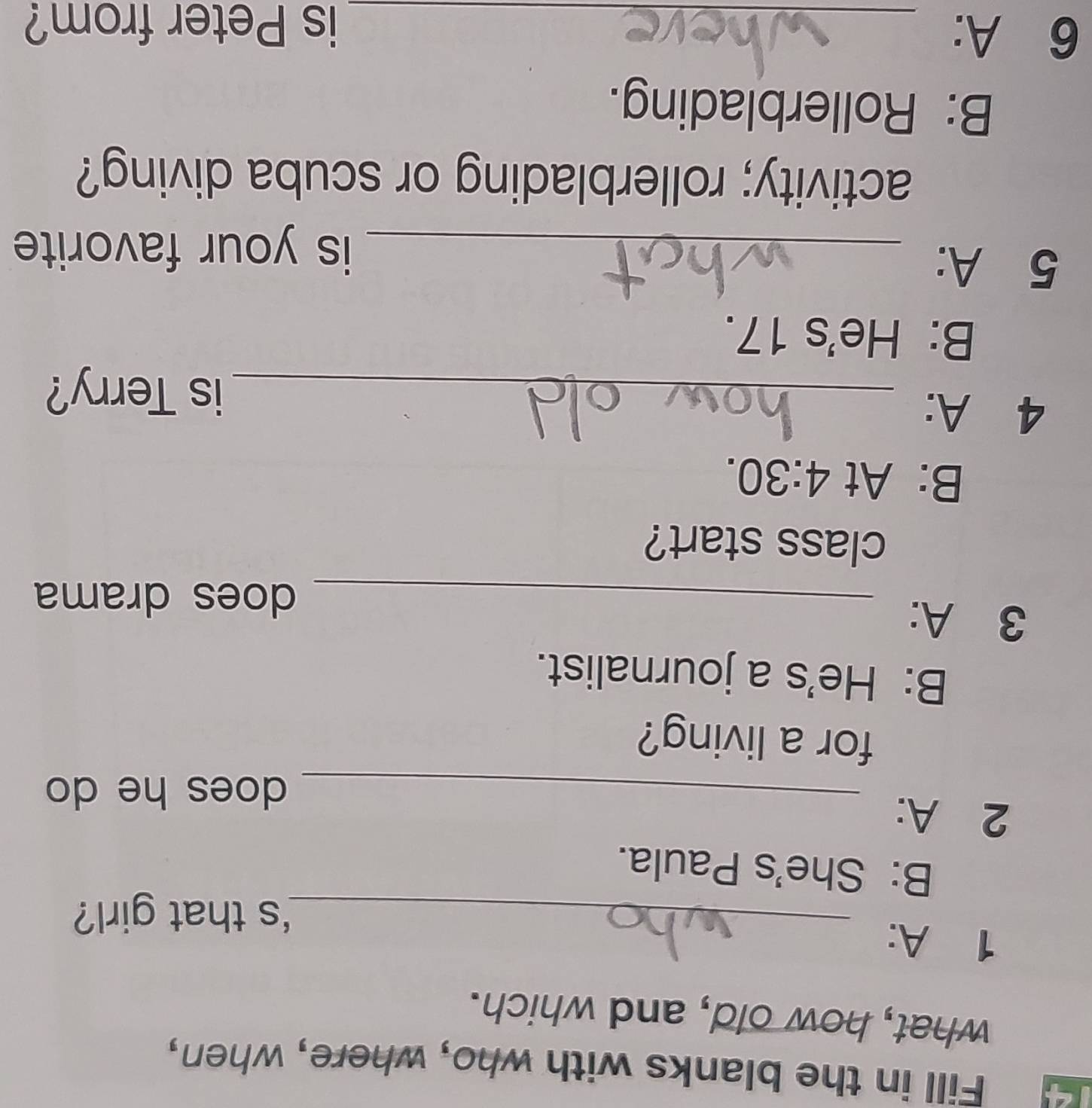 Fill in the blanks with who, where, when,
what, how old, and which.
1 A:
_'s that girl?
B: She's Paula.
2 A:
_does he do
for a living?
B: He's a journalist.
3 A:
_does drama
class start?
B: At 4:30. 
4 A:
_is Terry?
B: He's 17.
5 A:
_is your favorite
activity; rollerblading or scuba diving?
B: Rollerblading.
6 A: _is Peter from?