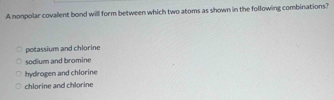 A nonpolar covalent bond will form between which two atoms as shown in the following combinations?
potassium and chlorine
sodium and bromine
hydrogen and chlorine
chlorine and chlorine