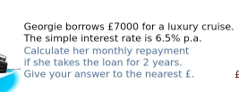 Georgie borrows £7000 for a luxury cruise. 
The simple interest rate is 6.5% p.a. 
Calculate her monthly repayment 
if she takes the loan for 2 years. 
Give your answer to the nearest £.