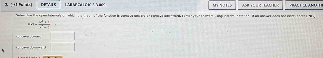 DETAILS LARAPCALC10 3.3.009. MY NOTES ASK YOUR TEACHER PRACTICE ANOTHI 
Determine the open intervals on which the graph of the function is concave upward or concave downward. (Enter your answers using interval notation. If an answer does not exist, enter DNE.)
f(x)= (x^2+1)/x^2-1 
concave upward □ 
concave downward □