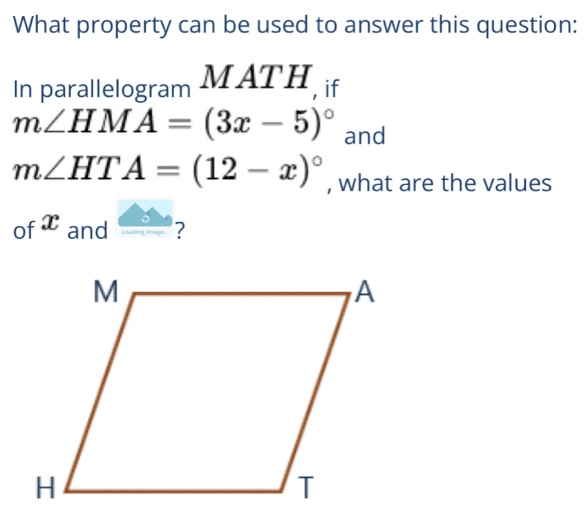 What property can be used to answer this question: 
In parallelogram MATH , if
m∠ HMA=(3x-5)^circ  and
m∠ HTA=(12-x)^circ  , what are the values 
of :x I and loading image ? 
^