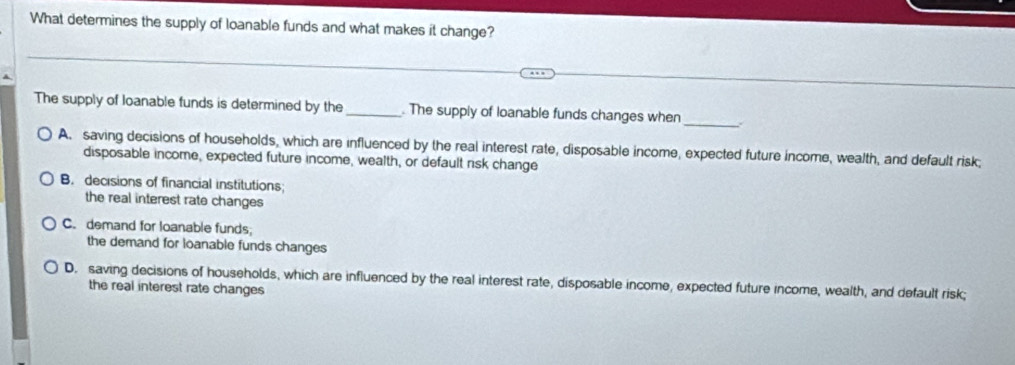 What determines the supply of loanable funds and what makes it change?
The supply of loanable funds is determined by the_ . The supply of loanable funds changes when_ .
A. saving decisions of households, which are influenced by the real interest rate, disposable income, expected future income, wealth, and default risk;
disposable income, expected future income, wealth, or default risk change
B. decisions of financial institutions;
the real interest rate changes
C. demand for loanable funds;
the demand for loanable funds changes
D. saving decisions of households, which are influenced by the real interest rate, disposable income, expected future income, wealth, and default risk;
the real interest rate changes