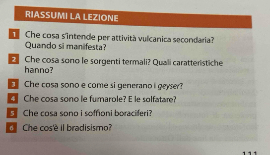 RIASSUMI LA LEZIONE 
1 Che cosa s’intende per attività vulcanica secondaria? 
Quando si manifesta? 
2 Che cosa sono le sorgenti termali? Quali caratteristiche 
hanno? 
3 Che cosa sono e come si generano i geyser? 
4 Che cosa sono le fumarole? E le solfatare? 
5 Che cosa sono i soffioni boraciferi? 
Che cosè il bradisismo? 
111