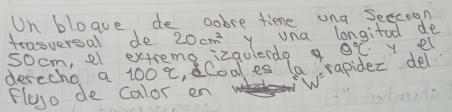 Un bloave, de dobre fiene ung seeceon 
trasversal de 20cm^2 y una longitod de 
socm, el extreme izavierdo 0°C y el 
w=rapider del 
derecho a 100°C ,Coal es (a 
Fleso de calor en