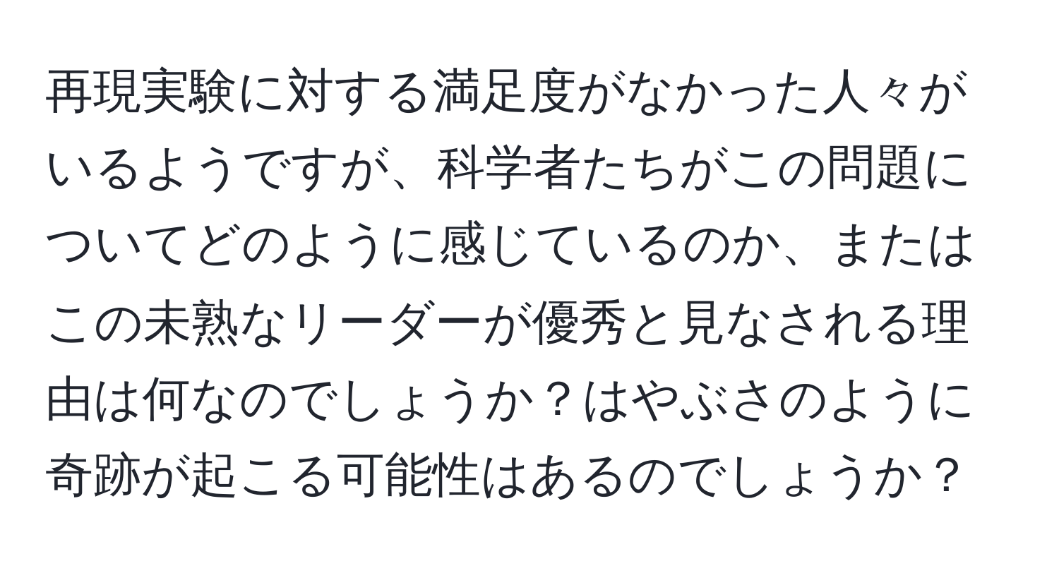 再現実験に対する満足度がなかった人々がいるようですが、科学者たちがこの問題についてどのように感じているのか、またはこの未熟なリーダーが優秀と見なされる理由は何なのでしょうか？はやぶさのように奇跡が起こる可能性はあるのでしょうか？