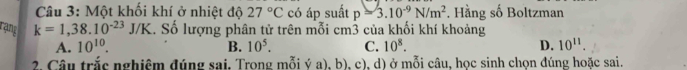 Một khối khí ở nhiệt độ 27°C có áp suất p=3.10^(-9)N/m^2. Hằng số Boltzman
rạng k=1,38.10^(-23)J/K 1. Số lượng phân tử trên mỗi cm3 của khối khí khoảng
A. 10^(10). B. 10^5. C. 10^8. D. 10^(11). 
2. Câu trắc nghiêm đúng sai, Trong mỗi ý a), b), c), d) ở mỗi câu, học sinh chọn đúng hoặc sai.