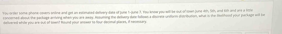 You order some phone covers online and get an estimated delivery date of June 1 -June 7. You know you will be out of town June 4th, 5th, and 6th and are a little 
concerned about the package arriving when you are away. Assuming the delivery date follows a discrete uniform distribution, what is the likelihood your package will be 
delivered while you are out of town? Round your answer to four decimal places, if necessary.