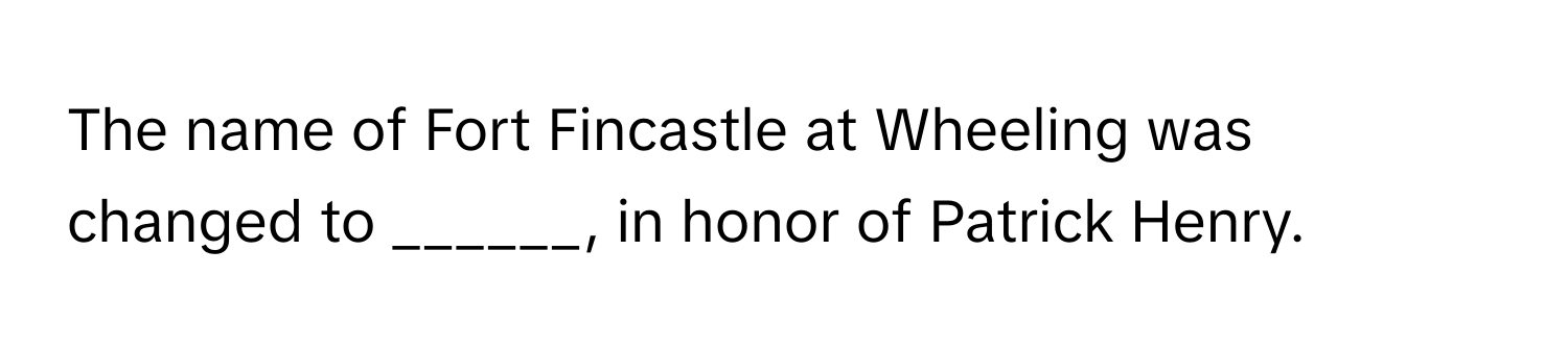 The name of Fort Fincastle at Wheeling was changed to ______, in honor of Patrick Henry.