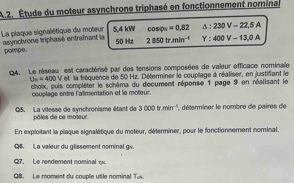 Étude du moteur asynchrone triphasé en fonctionnement nominal 
La plaque signalétique du moteur 5,4 4 kW cos varphi _N=0,82 △ :230V-22,5A
asynchrone triphasé entraînant la
50 Hz 2850tr.min^(-1) Y:400V-13,0A
pompe. 
Q4. Le réseau est caractérisé par des tensions composées de valeur efficace nominale
U_N=400V et la fréquence de 50 Hz. Déterminer le couplage à réaliser, en justifiant le 
choix, puis compléter le schéma du document réponse 1 page 9 en réalisant le 
couplage entre l'alimentation et le moteur. 
Q5. La vitesse de synchronisme étant de 3000tr.min^(-1) , déterminer le nombre de paires de 
pôles de ce moteur. 
En exploitant la plaque signalétique du moteur, déterminer, pour le fonctionnement nominal. 
Q6. La valeur du glissement nominal gn. 
Q7. Le rendement nominal η. 
Q8. Le moment du couple utile nominal Tun.