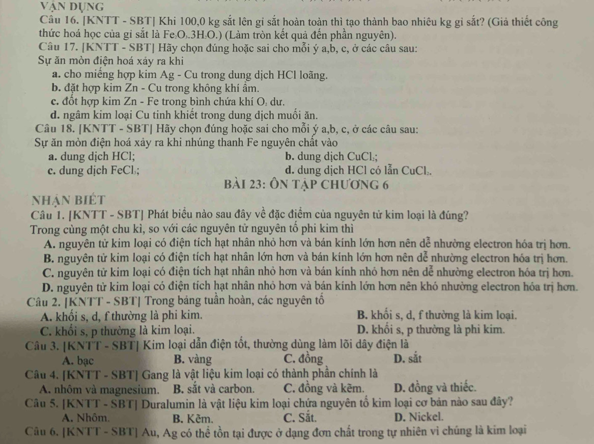 vận dụng
Câu 16. [KNTT - SBT] Khi 100,0 kg sắt lên gi sắt hoàn toàn thì tạo thành bao nhiêu kg gỉ sắt? (Giả thiết công
thức hoá học của gỉ sắt là Fe₂O₃.3H₂O.) (Làm tròn kết quả đến phần nguyên).
Câu 17. [KNTT - SBT] Hãy chọn đúng hoặc sai cho mỗi ý a,b, c, ở các câu sau:
Sự ăn mòn điện hoá xảy ra khi
a. cho miếng hợp kim Ag - Cu trong dung dịch HCl loãng.
b. đặt hợp kim Zn - Cu trong không khí ẩm.
c. đốt hợp kim Zn - Fe trong bình chứa khí O: dư.
d. ngâm kim loại Cu tinh khiết trong dung dịch muối ăn.
Câu 18. [KNTT - SBT| Hãy chọn đúng hoặc sai cho mỗi ý a,b, c, ở các câu sau:
Sự ăn mòn điện hoá xảy ra khi nhúng thanh Fe nguyên chất vào
a. dung dịch HCl; b. dung dịch CuCl.;
c. dung dịch FeCl.; d. dung dịch HCl có lẫn CuCl.
bài 23: Ôn tập chương 6
nhận biết
Câu 1. [KNTT - SBT] Phát biểu nào sau đây về đặc điểm của nguyên tử kim loại là đúng?
Trong cùng một chu kì, so với các nguyên tử nguyên tổ phi kim thì
A. nguyên tử kim loại có điện tích hạt nhân nhỏ hơn và bán kính lớn hơn nên dễ nhường electron hóa trị hơn.
B. nguyên tử kim loại có điện tích hạt nhân lớn hơn và bán kính lớn hơn nên dễ nhường electron hóa trị hơn.
C. nguyên tử kim loại có điện tích hạt nhân nhỏ hơn và bán kính nhỏ hơn nên dễ nhường electron hóa trị hơn.
D. nguyên tử kim loại có điện tích hạt nhân nhỏ hơn và bán kính lớn hơn nên khó nhường electron hóa trị hơn.
Câu 2. [KNTT - SBT| Trong bảng tuần hoàn, các nguyên tố
A. khối s, d, f thường là phi kim. B. khối s, d, f thường là kim loại.
C. khối s, p thường là kim loại. D. khổi s, p thường là phi kim.
Câu 3. [KNTT - SBT] Kim loại dẫn điện tốt, thường dùng làm lõi dây điện là
A. bạc B. vàng C. đồng D. sắt
Câu 4. [KNTT - SBT] Gang là vật liệu kim loại có thành phần chính là
A. nhôm và magnesium. B. sắt và carbon. C. đồng và kẽm. D. đồng và thiếc.
Câu 5. [KNTT - SBT] Duralumin là vật liệu kim loại chứa nguyên tố kim loại cơ bản nào sau đây?
A. Nhôm. B. Kẽm. C. Sắt. D. Nickel.
Câu 6. [KNTT - SBT] Au, Ag có thể tồn tại được ở dạng đơn chất trong tự nhiên vì chúng là kim loại