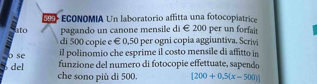 599 ECONOMIA Un laboratorio affitta una fotocopiatrice 
ato pagando un canone mensile di € 200 per un forfait 
di 500 copie e € 0,50 per ogni copia aggiuntiva. Scrivi 
o se il polinomio che esprime il costo mensile di affitto in 
del funzione del numero di fotocopie effettuate, sapendo 
che sono più di 500. [200+0,5(x-500)]