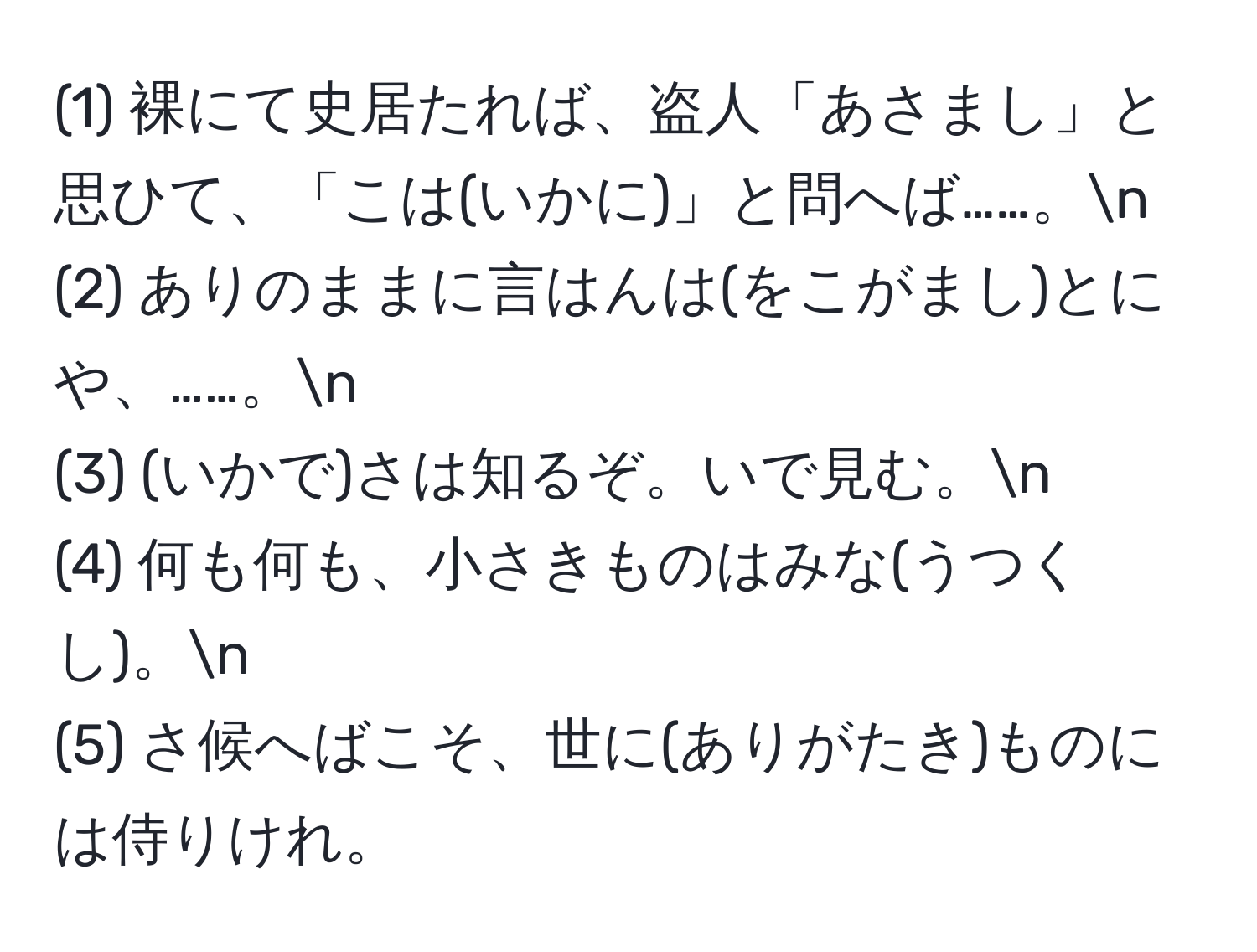 (1) 裸にて史居たれば、盗人「あさまし」と思ひて、「こは(いかに)」と問へば……。n
(2) ありのままに言はんは(をこがまし)とにや、……。n
(3) (いかで)さは知るぞ。いで見む。n
(4) 何も何も、小さきものはみな(うつくし)。n
(5) さ候へばこそ、世に(ありがたき)ものには侍りけれ。