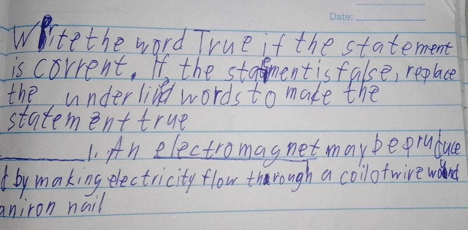 Witethe word True if the statement 
is corrent. If the stament isfalse, replace 
the underline words to make the 
statement true 
_1. An electromagnet maybeorudue 
( by making electricity flow through a collof wire wand 
aniron nail