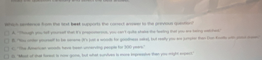 Which sentence from the text beat supports the correct answer to the previous question?
A. "Though you tell yourself that it's preposterous, you can't quite shake the feeling that you are being wetched."
B. "You onder yourself to be serene (It's just a woods for goodness sake), but really you are jumpier than Don Knotts with pistor drawn."
C. "The American woods have been unnerving people for 300 years."
D. "Mest of that forest is now gone, but what survives is more impressive than you might expect."