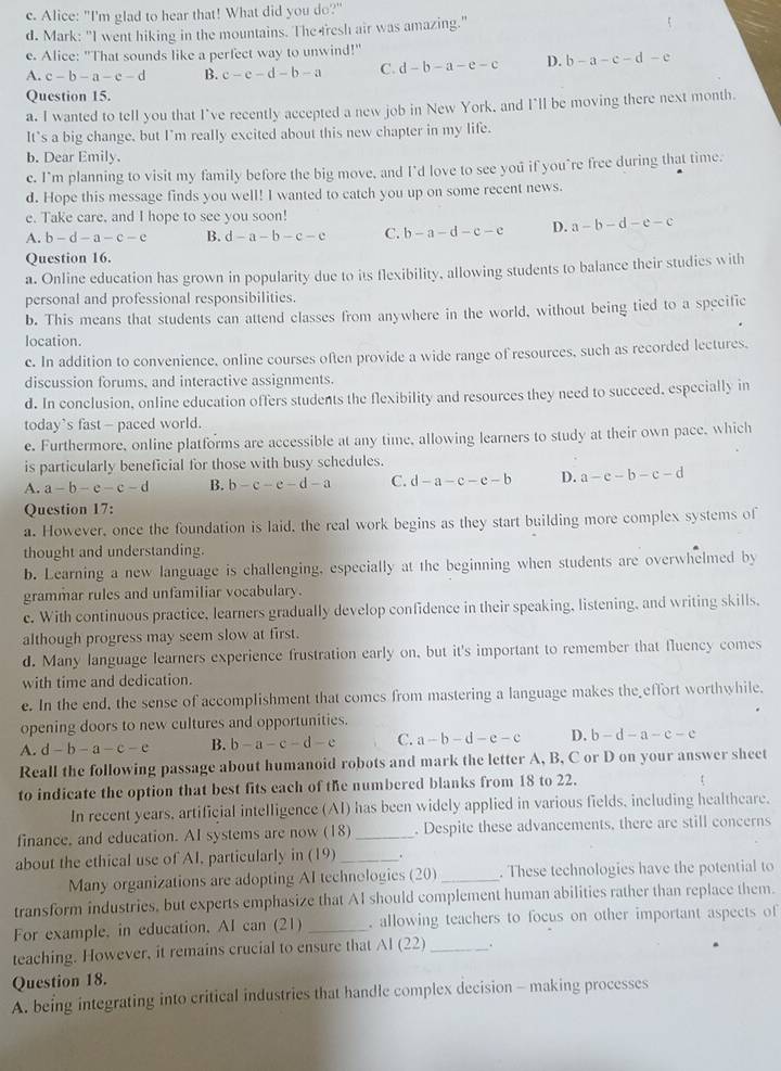 Alice: "I'm glad to hear that! What did you do?"
d. Mark: "I went hiking in the mountains. The fresh air was amazing."
e. Alice: "That sounds like a perfect way to unwind!"
A. c-b-a-c-d B. c-e-d-b-a C. d-b-a-e-c D. b-a-c-d-e
Question 15.
a. I wanted to tell you that I've recently accepted a new job in New York, and I'll be moving there next month.
It's a big change, but I'm really excited about this new chapter in my life.
b. Dear Emily.
e. I’m planning to visit my family before the big move, and I’d love to see you if you’re free during that time.
d. Hope this message finds you well! I wanted to catch you up on some recent news.
e. Take care, and I hope to see you soon!
A. b-d-a-c-e B. d-a-b-c-c C. b-a-d-c-e D. a-b-d-e-c
Question 16.
a. Online education has grown in popularity due to its flexibility, allowing students to balance their studies with
personal and professional responsibilities.
b. This means that students can attend classes from anywhere in the world, without being tied to a specific
location.
c. In addition to convenience, online courses often provide a wide range of resources, such as recorded lectures,
discussion forums, and interactive assignments.
d. In conclusion, online education offers students the flexibility and resources they need to succeed. especially in
today`s fast - paced world.
e. Furthermore, online platforms are accessible at any time, allowing learners to study at their own pace, which
is particularly beneficial for those with busy schedules.
A. a-b-e-c-d B. b-c-e-d-a C. d-a-c-e-b D. a-e-b-c-d
Question 17:
a. However, once the foundation is laid, the real work begins as they start building more complex systems of
thought and understanding.
b. Learning a new language is challenging, especially at the beginning when students are overwhelmed by
grammar rules and unfamiliar vocabulary.
c. With continuous practice, learners gradually develop confidence in their speaking, listening, and writing skills,
although progress may seem slow at first.
d. Many language learners experience frustration early on, but it's important to remember that fluency comes
with time and dedication.
e. In the end, the sense of accomplishment that comes from mastering a language makes the effort worthwhile.
opening doors to new cultures and opportunities.
A. d-b-a-c-e B. b-a-c-d-e C. a-b-d-e-c D. b-d-a-c-c
Reall the following passage about humanoid robots and mark the letter A, B, C or D on your answer sheet
to indicate the option that best fits each of the numbered blanks from 18 to 22.
In recent years, artificial intelligence (AI) has been widely applied in various fields, including healtheare.
finance, and education. AI systems are now (18) _. Despite these advancements, there are still concerns
about the ethical use of AI, particularly in (19)_
Many organizations are adopting AI technologies (20) _. These technologies have the potential to
transform industries, but experts emphasize that AI should complement human abilities rather than replace them.
For example, in education, AI can (21) _. allowing teachers to focus on other important aspects of
teaching. However, it remains crucial to ensure that A 1(2 2) _.
Question 18.
A. being integrating into critical industries that handle complex decision - making processes