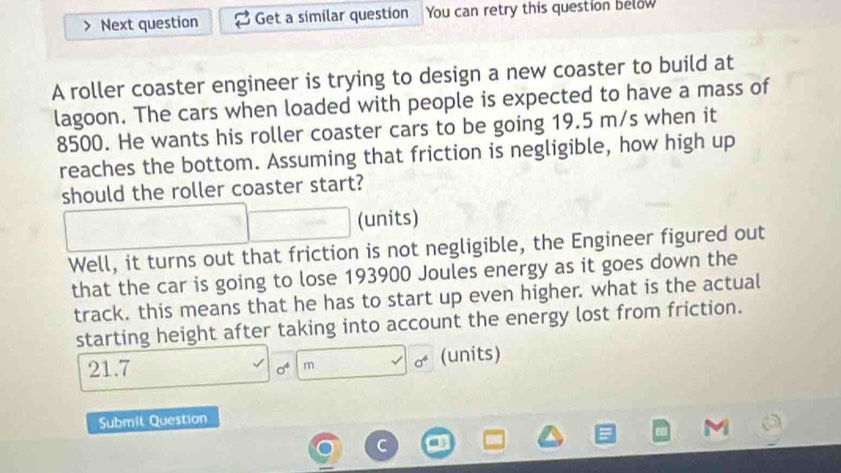 Next question Get a similar question a You can retry this question below 
A roller coaster engineer is trying to design a new coaster to build at 
lagoon. The cars when loaded with people is expected to have a mass of
8500. He wants his roller coaster cars to be going 19.5 m/s when it 
reaches the bottom. Assuming that friction is negligible, how high up 
should the roller coaster start? 
(units) 
Well, it turns out that friction is not negligible, the Engineer figured out 
that the car is going to lose 193900 Joules energy as it goes down the 
track. this means that he has to start up even higher. what is the actual 
starting height after taking into account the energy lost from friction.
21.7 (units)
sigma^4 m sigma^4
Submít Question